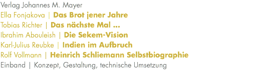 Verlag Johannes M. Mayer Ella Fonjakova | Das Brot jener Jahre Tobias Richter | Das nächste Mal … Ibrahim Abouleish | Die Sekem-Vision Karl-Julius Reubke | Indien im Aufbruch Rolf Vollmann | Heinrich Schliemann Selbstbiographie Einband | Konzept, Gestaltung, technische Umsetzung 