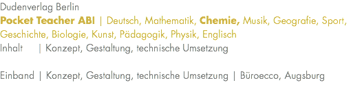 Dudenverlag Berlin Pocket Teacher ABI | Deutsch, Mathematik, Chemie, Musik, Geografie, Sport, Geschichte, Biologie, Kunst, Pädagogik, Physik, Englisch Inhalt | Konzept, Gestaltung, technische Umsetzung Einband | Konzept, Gestaltung, technische Umsetzung | Büroecco, Augsburg 