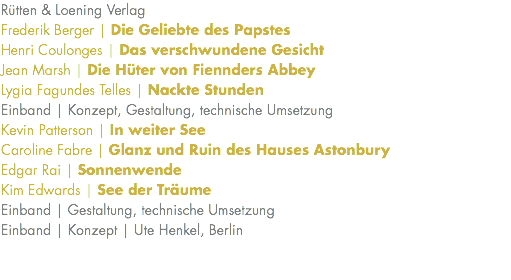 Rütten & Loening Verlag Frederik Berger | Die Geliebte des Papstes Henri Coulonges | Das verschwundene Gesicht Jean Marsh | Die Hüter von Fiennders Abbey Lygia Fagundes Telles | Nackte Stunden Einband | Konzept, Gestaltung, technische Umsetzung Kevin Patterson | In weiter See Caroline Fabre | Glanz und Ruin des Hauses Astonbury Edgar Rai | Sonnenwende Kim Edwards | See der Träume Einband | Gestaltung, technische Umsetzung Einband | Konzept | Ute Henkel, Berlin 