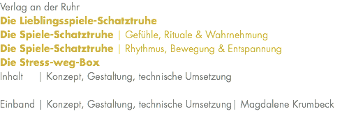 Verlag an der Ruhr Die Lieblingsspiele-Schatztruhe Die Spiele-Schatztruhe | Gefühle, Rituale & Wahrnehmung Die Spiele-Schatztruhe | Rhythmus, Bewegung & Entspannung Die Stress-weg-Box Inhalt | Konzept, Gestaltung, technische Umsetzung Einband | Konzept, Gestaltung, technische Umsetzung| Magdalene Krumbeck 