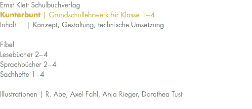 Ernst Klett Schulbuchverlag Kunterbunt | Grundschullehrwerk für Klasse 1–4 Inhalt | Konzept, Gestaltung, technische Umsetzung Fibel Lesebücher 2–4 Sprachbücher 2–4 Sachhefte 1–4 Illustrationen | R. Abe, Axel Fahl, Anja Rieger, Dorothea Tust 