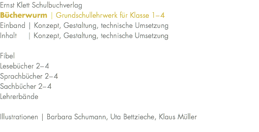 Ernst Klett Schulbuchverlag Bücherwurm | Grundschullehrwerk für Klasse 1–4 Einband | Konzept, Gestaltung, technische Umsetzung Inhalt | Konzept, Gestaltung, technische Umsetzung Fibel Lesebücher 2–4 Sprachbücher 2–4 Sachbücher 2–4 Lehrerbände Illustrationen | Barbara Schumann, Uta Bettzieche, Klaus Müller 