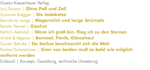 Gustav Kiepenheuer Verlag Jurij Brezan | Ohne Paß und Zoll Suzanne Brøgger | Die Jadekatze Bernd-Lutz Lange | Magermilch und lange Strümpfe Kerstin Hensel | Gipshut Kathrin Aehnlich | Wenn ich groß bin, flieg ich zu den Sternen André & Légeron | Bammel, Panik, Gänsehaut Gunter Böhnke | Ein Sachse beschnarcht sich die Welt Richter/Schmeitzner | Einer von beiden muß so bald wie möglich entfernt werden Einband | Konzept, Gestaltung, technische Umsetzung 