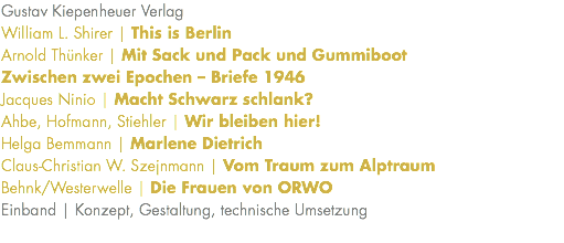 Gustav Kiepenheuer Verlag William L. Shirer | This is Berlin Arnold Thünker | Mit Sack und Pack und Gummiboot Zwischen zwei Epochen – Briefe 1946 Jacques Ninio | Macht Schwarz schlank? Ahbe, Hofmann, Stiehler | Wir bleiben hier! Helga Bemmann | Marlene Dietrich Claus-Christian W. Szejnmann | Vom Traum zum Alptraum Behnk/Westerwelle | Die Frauen von ORWO Einband | Konzept, Gestaltung, technische Umsetzung 