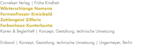Cornelsen Verlag | Frühe Kindheit Wörterschlange Nomena Formenfresser Kreisibald Zahlengeist Zifferix Farbenhexe Kunterbunta Karten & Begleitheft | Konzept, Gestaltung, technische Umsetzung Einband | Konzept, Gestaltung, technische Umsetzung | Ungermeyer, Berlin 