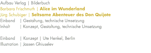 Aufbau Verlag | Bilderbuch Barbara Frischmuth | Alice im Wunderland Jürg Schubiger | Seltsame Abenteuer des Don Quijote Einband | Gestaltung, technische Umsetzung Inhalt | Konzept, Gestaltung, technische Umsetzung Einband | Konzept | Ute Henkel, Berlin Illustration | Jassen Ghiuselev 